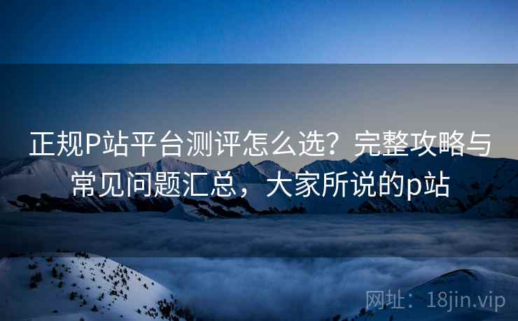 正规P站平台测评怎么选?完整攻略与常见问题汇总,大家所说的p站 正规P站平台测评怎么选?完整攻略与常见问题汇总,大家所说的p站