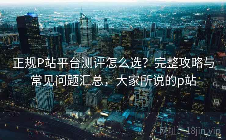 正规P站平台测评怎么选?完整攻略与常见问题汇总,大家所说的p站 正规P站平台测评怎么选?完整攻略与常见问题汇总,大家所说的p站