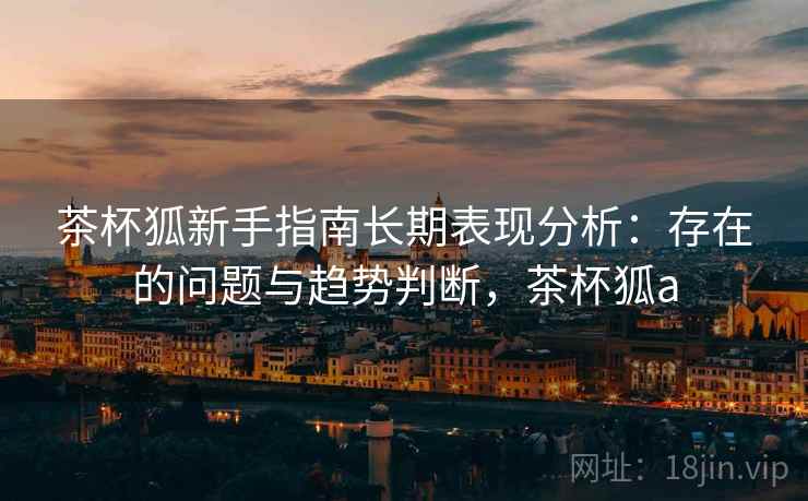 茶杯狐新手指南长期表现分析:存在的问题与趋势判断,茶杯狐a 茶杯狐新手指南长期表现分析:存在的问题与趋势判断,茶杯狐a