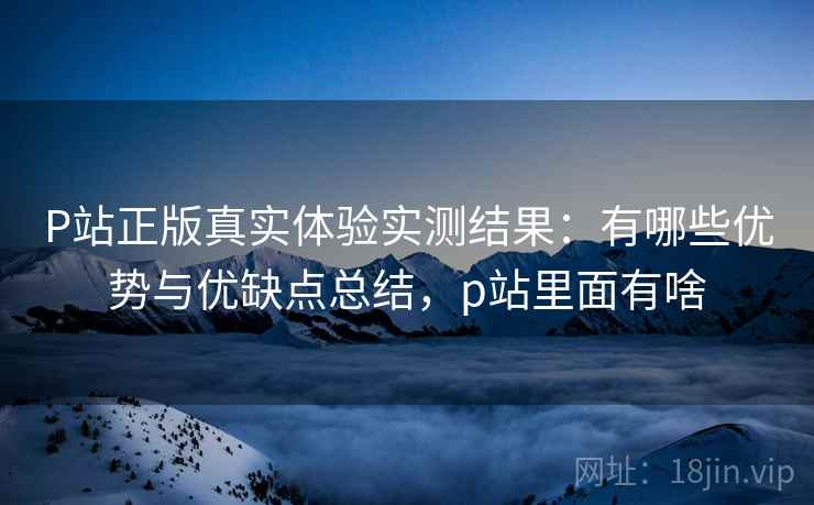 P站正版真实体验实测结果：有哪些优势与优缺点总结，p站里面有啥