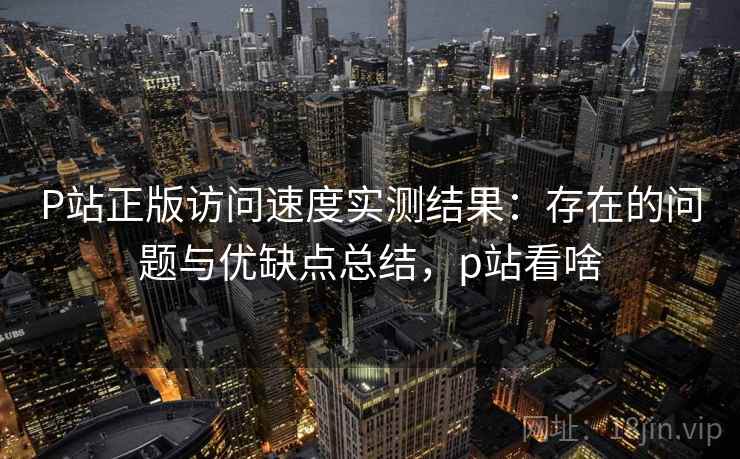 P站正版访问速度实测结果：存在的问题与优缺点总结，p站看啥