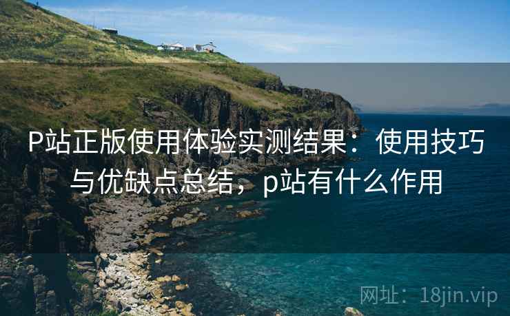 P站正版使用体验实测结果:使用技巧与优缺点总结,p站有什么作用 P站正版使用体验实测结果:使用技巧与优缺点总结,p站有什么作用