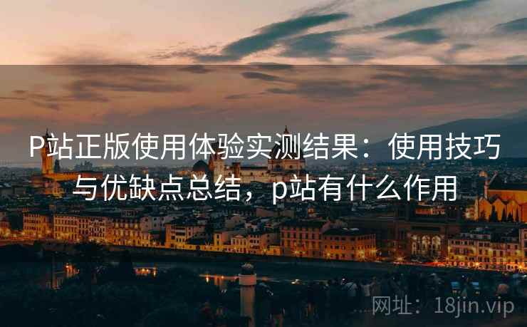 P站正版使用体验实测结果:使用技巧与优缺点总结,p站有什么作用 P站正版使用体验实测结果:使用技巧与优缺点总结,p站有什么作用