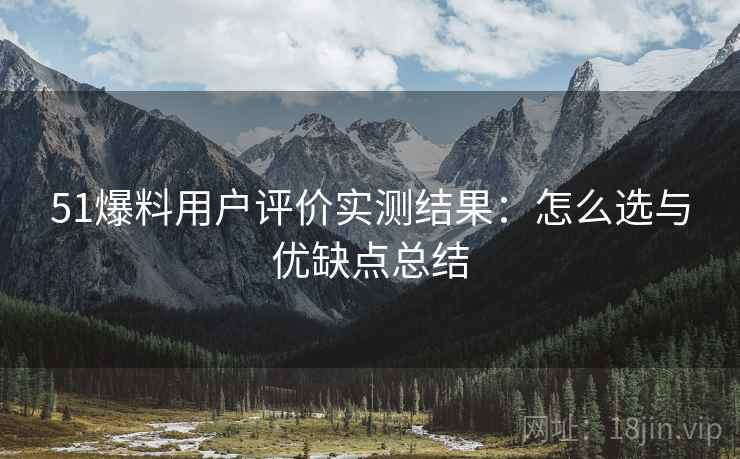 51爆料用户评价实测结果：怎么选与优缺点总结