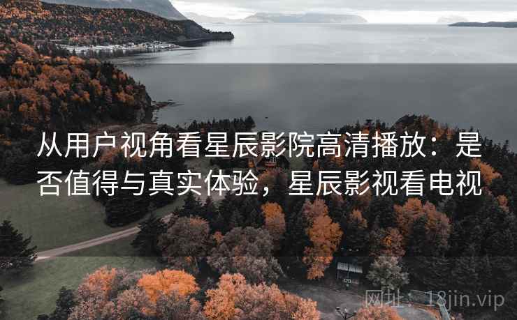 从用户视角看星辰影院高清播放:是否值得与真实体验,星辰影视看电视 从用户视角看星辰影院高清播放:是否值得与真实体验,星辰影视看电视