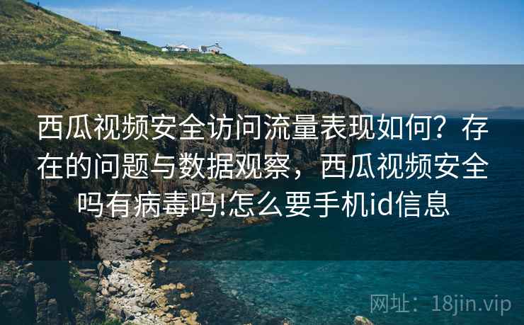 西瓜视频安全访问流量表现如何？存在的问题与数据观察，西瓜视频安全吗有病毒吗!怎么要手机id信息
