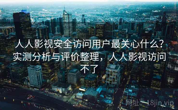 人人影视安全访问用户最关心什么？实测分析与评价整理，人人影视访问不了