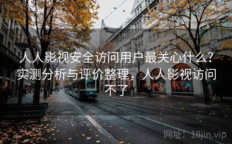 人人影视安全访问用户最关心什么？实测分析与评价整理，人人影视访问不了