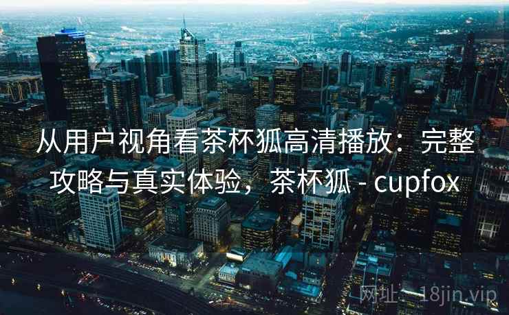 从用户视角看茶杯狐高清播放:完整攻略与真实体验,茶杯狐 - cupfox 从用户视角看茶杯狐高清播放:完整攻略与真实体验,茶杯狐 - cupfox