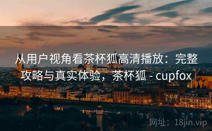 从用户视角看茶杯狐高清播放:完整攻略与真实体验,茶杯狐 - cupfox 从用户视角看茶杯狐高清播放:完整攻略与真实体验,茶杯狐 - cupfox