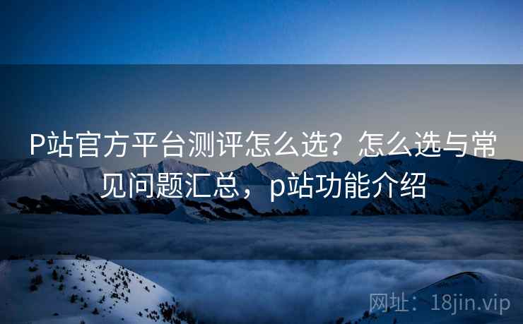 P站官方平台测评怎么选?怎么选与常见问题汇总,p站功能介绍 P站官方平台测评怎么选?怎么选与常见问题汇总,p站功能介绍