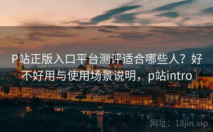 P站正版入口平台测评适合哪些人？好不好用与使用场景说明，p站intro