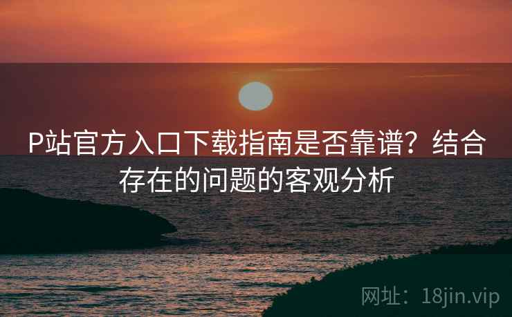 P站官方入口下载指南是否靠谱?结合存在的问题的客观分析 P站官方入口下载指南是否靠谱?结合存在的问题的客观分析