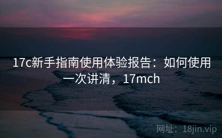 17c新手指南使用体验报告:如何使用一次讲清,17mch 17c新手指南使用体验报告:如何使用一次讲清,17mch