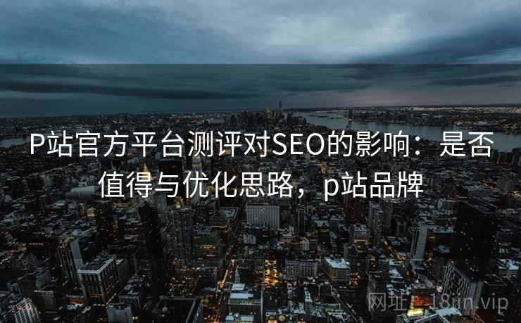 P站官方平台测评对SEO的影响：是否值得与优化思路，p站品牌