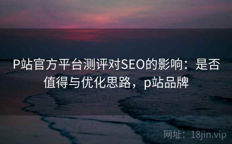 P站官方平台测评对SEO的影响：是否值得与优化思路，p站品牌