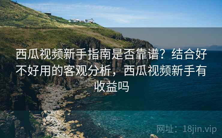 西瓜视频新手指南是否靠谱?结合好不好用的客观分析,西瓜视频新手有收益吗 西瓜视频新手指南是否靠谱?结合好不好用的客观分析,西瓜视频新手有收益吗
