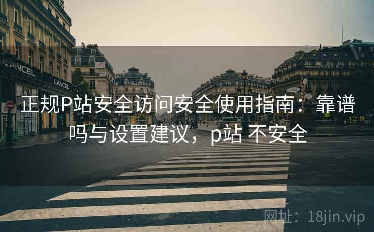 正规P站安全访问安全使用指南:靠谱吗与设置建议,p站 不安全 正规P站安全访问安全使用指南:靠谱吗与设置建议,p站 不安全