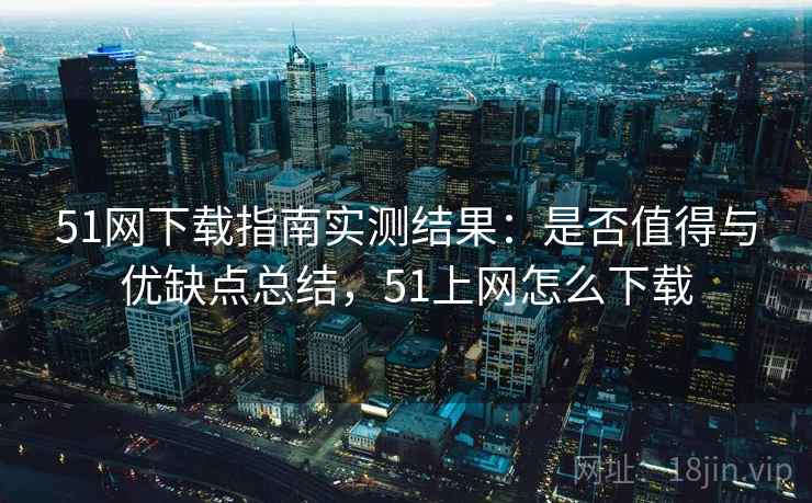 51网下载指南实测结果:是否值得与优缺点总结,51上网怎么下载 51网下载指南实测结果:是否值得与优缺点总结,51上网怎么下载