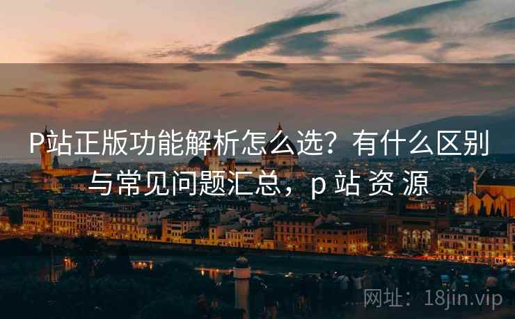 P站正版功能解析怎么选?有什么区别与常见问题汇总,p 站 资 源 P站正版功能解析怎么选?有什么区别与常见问题汇总,p 站 资 源
