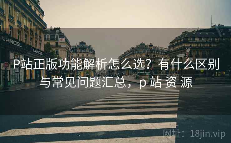P站正版功能解析怎么选?有什么区别与常见问题汇总,p 站 资 源 P站正版功能解析怎么选?有什么区别与常见问题汇总,p 站 资 源