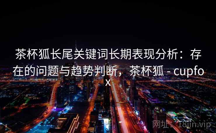 茶杯狐长尾关键词长期表现分析：存在的问题与趋势判断，茶杯狐 - cupfox
