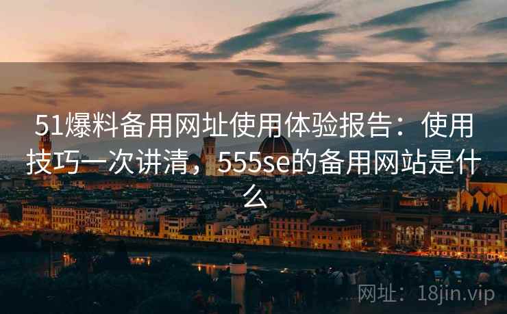 51爆料备用网址使用体验报告：使用技巧一次讲清，555se的备用网站是什么