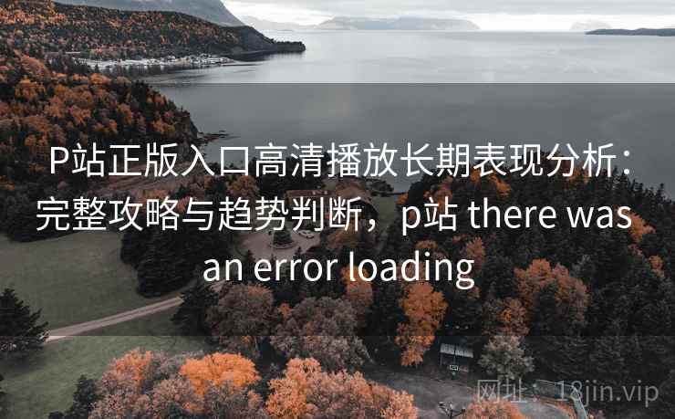 P站正版入口高清播放长期表现分析：完整攻略与趋势判断，p站 there was an error loading
