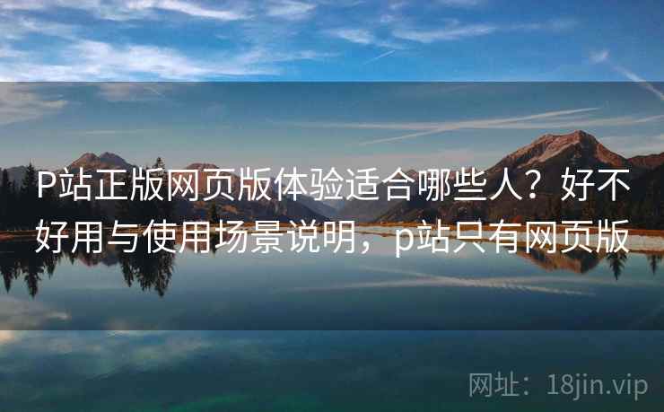 P站正版网页版体验适合哪些人？好不好用与使用场景说明，p站只有网页版