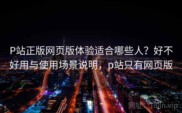 P站正版网页版体验适合哪些人？好不好用与使用场景说明，p站只有网页版