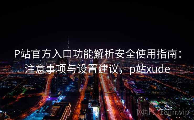 P站官方入口功能解析安全使用指南：注意事项与设置建议，p站xude