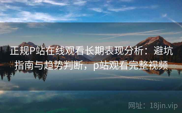 正规P站在线观看长期表现分析：避坑指南与趋势判断，p站观看完整视频