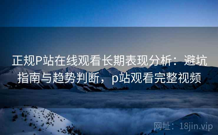 正规P站在线观看长期表现分析：避坑指南与趋势判断，p站观看完整视频