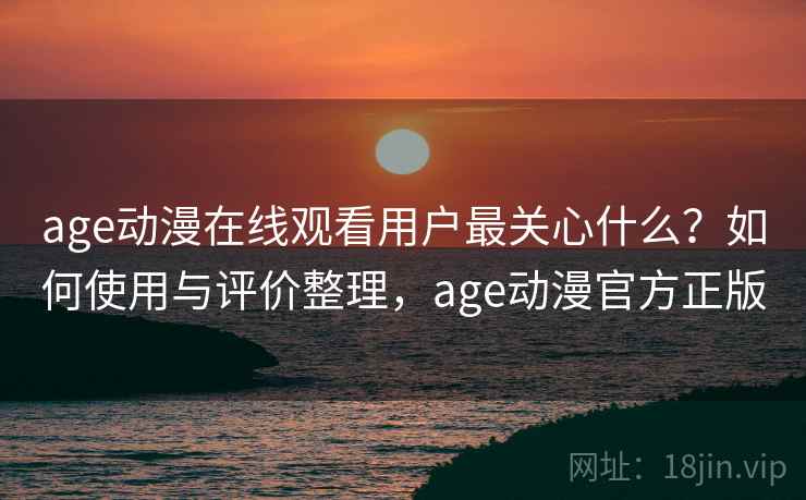 age动漫在线观看用户最关心什么？如何使用与评价整理，age动漫官方正版