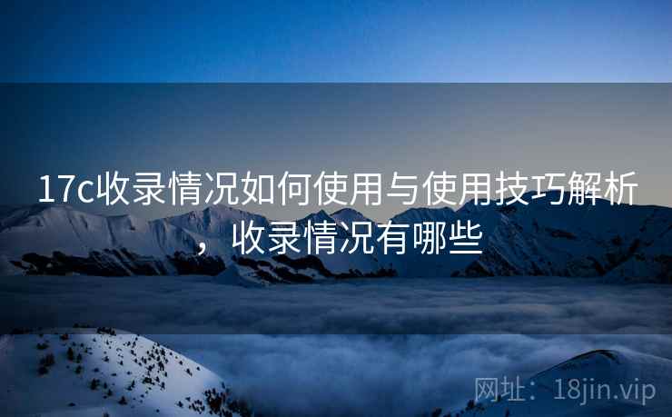 17c收录情况如何使用与使用技巧解析，收录情况有哪些