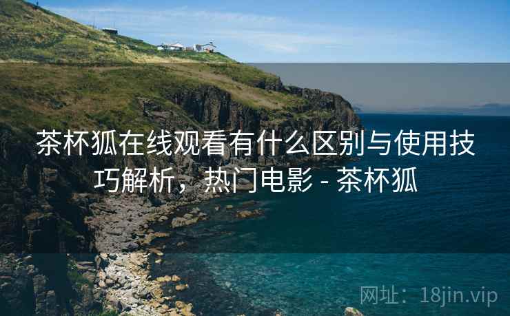 茶杯狐在线观看有什么区别与使用技巧解析，热门电影 - 茶杯狐