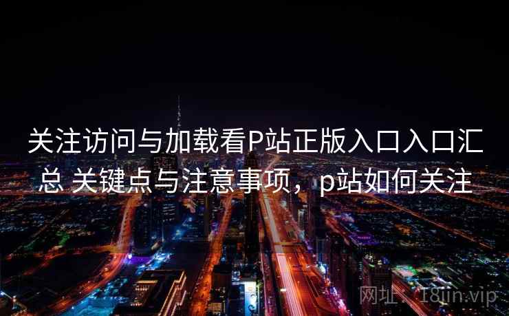 关注访问与加载看P站正版入口入口汇总 关键点与注意事项，p站如何关注