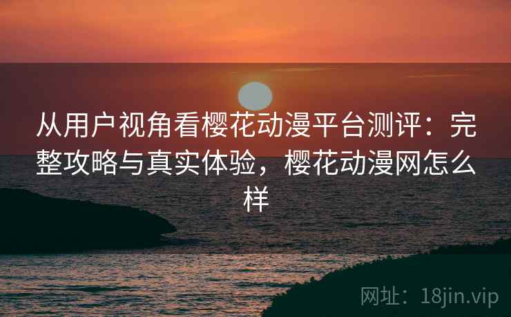 从用户视角看樱花动漫平台测评：完整攻略与真实体验，樱花动漫网怎么样
