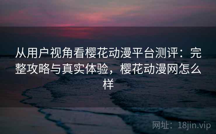 从用户视角看樱花动漫平台测评：完整攻略与真实体验，樱花动漫网怎么样