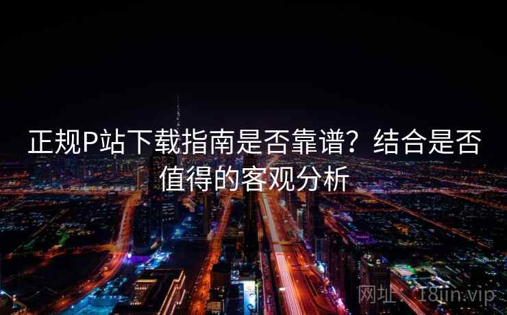 正规P站下载指南是否靠谱?结合是否值得的客观分析 正规P站下载指南是否靠谱?结合是否值得的客观分析